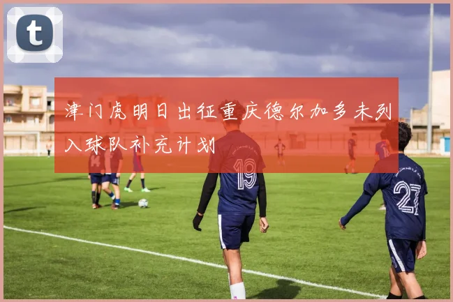 津门虎明日出征重庆德尔加多未列入球队补充计划
