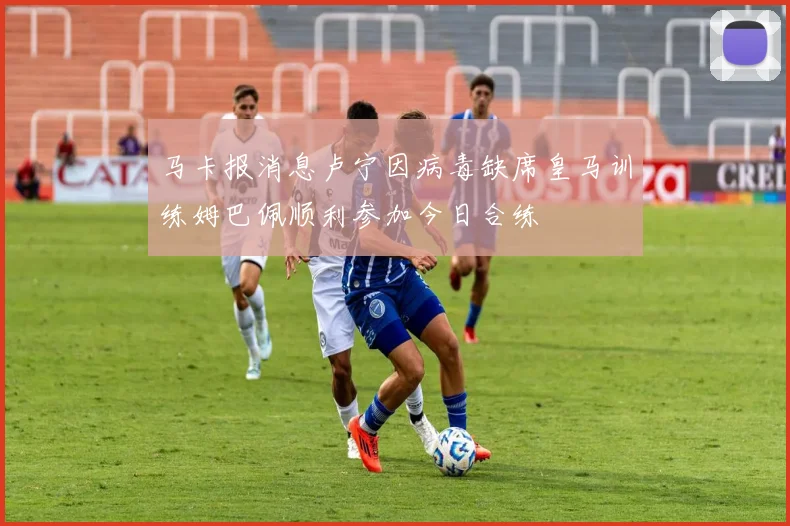 马卡报消息卢宁因病毒缺席皇马训练姆巴佩顺利参加今日合练