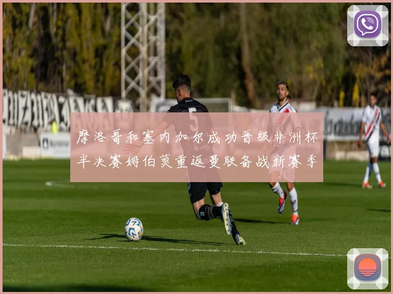 摩洛哥和塞内加尔成功晋级非洲杯半决赛姆伯莫重返曼联备战新赛季