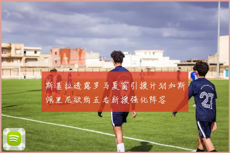 斯基拉透露罗马夏窗引援计划加斯佩里尼欲购五名新援强化阵容