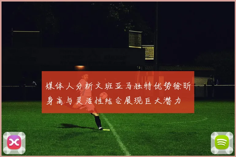 媒体人分析文班亚马独特优势徐昕身高与灵活性结合展现巨大潜力