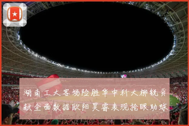 湖南工大客场险胜华中科大柳锐贡献全面数据欧阳昊睿表现抢眼助球队取胜