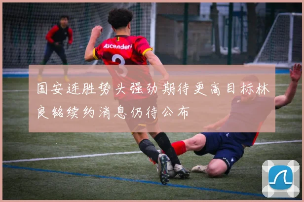国安连胜势头强劲期待更高目标林良铭续约消息仍待公布