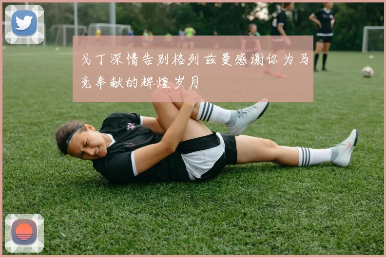 戈丁深情告别格列兹曼感谢你为马竞奉献的辉煌岁月