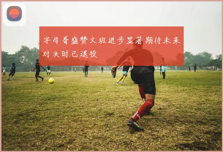 字母哥盛赞文班进步显著期待未来对决时已退役