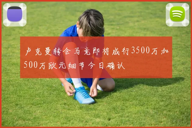 卢克曼转会马竞即将成行3500万加500万欧元细节今日确认