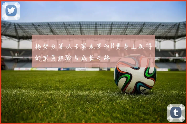梅努分享从卡塞米罗和B费身上获得的宝贵经验与成长之路