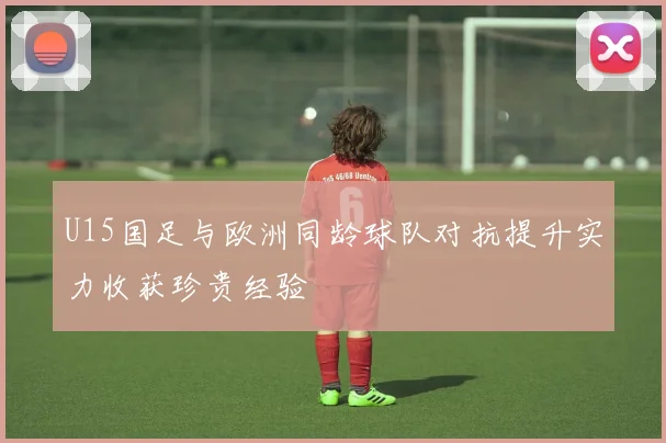 U15国足与欧洲同龄球队对抗提升实力收获珍贵经验