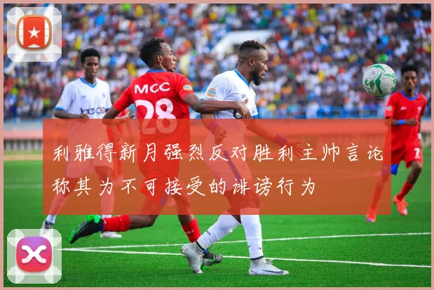 利雅得新月强烈反对胜利主帅言论称其为不可接受的诽谤行为