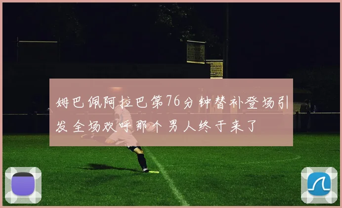 姆巴佩阿拉巴第76分钟替补登场引发全场欢呼那个男人终于来了