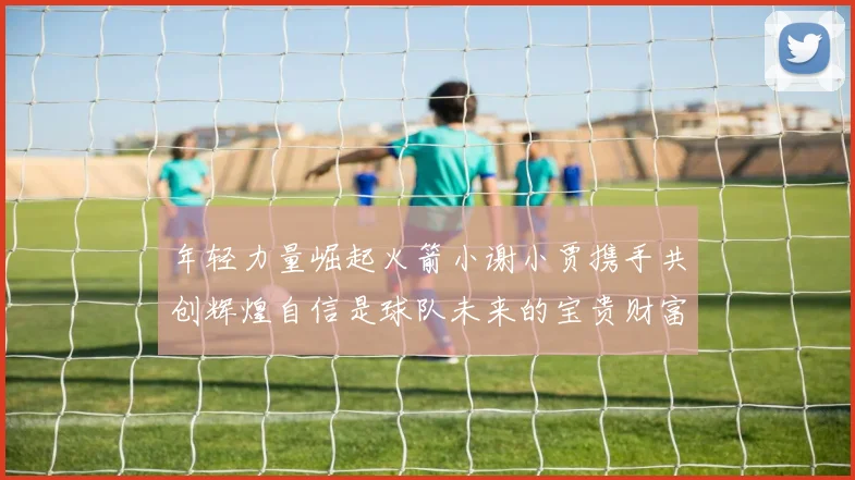 年轻力量崛起火箭小谢小贾携手共创辉煌自信是球队未来的宝贵财富