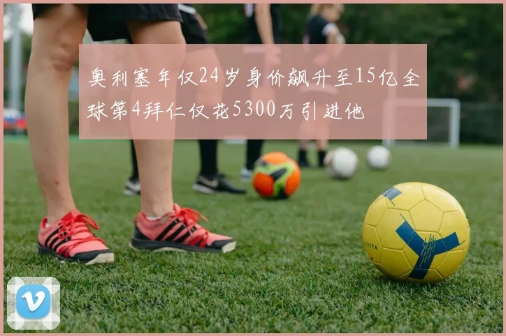 奥利塞年仅24岁身价飙升至15亿全球第4拜仁仅花5300万引进他