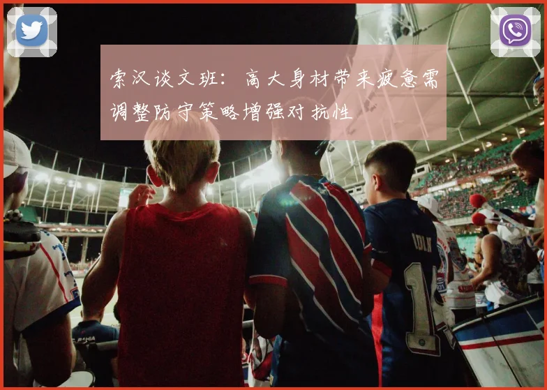 索汉谈文班：高大身材带来疲惫需调整防守策略增强对抗性