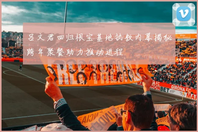 吕文君回归根宝基地执教内幕揭秘跨年聚餐助力推动进程