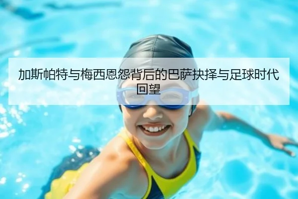 加斯帕特与梅西恩怨背后的巴萨抉择与足球时代回望（kaiyun）