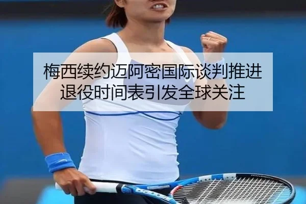 梅西续约迈阿密国际谈判推进 退役时间表引发全球关注（kaiyun）